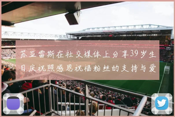 苏亚雷斯在社交媒体上分享39岁生日庆祝照感恩祝福粉丝的支持与爱护