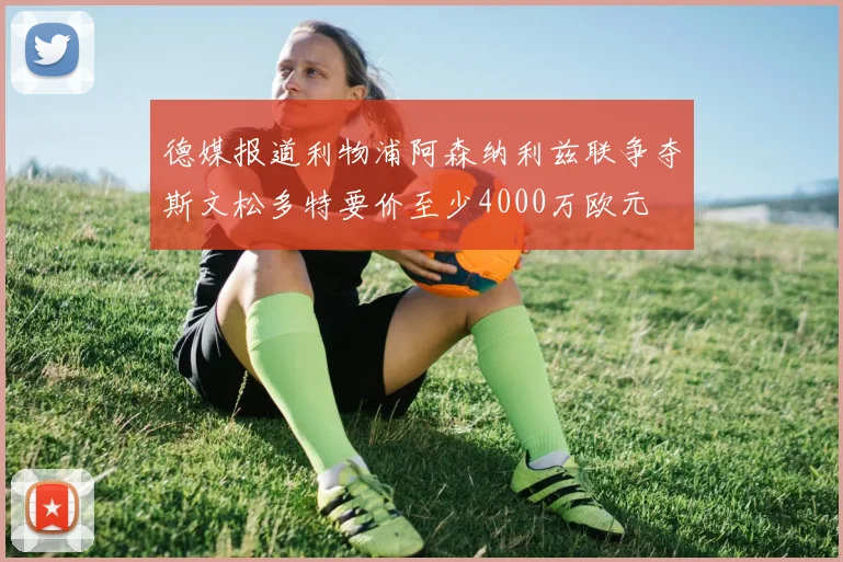 德媒报道利物浦阿森纳利兹联争夺斯文松多特要价至少4000万欧元