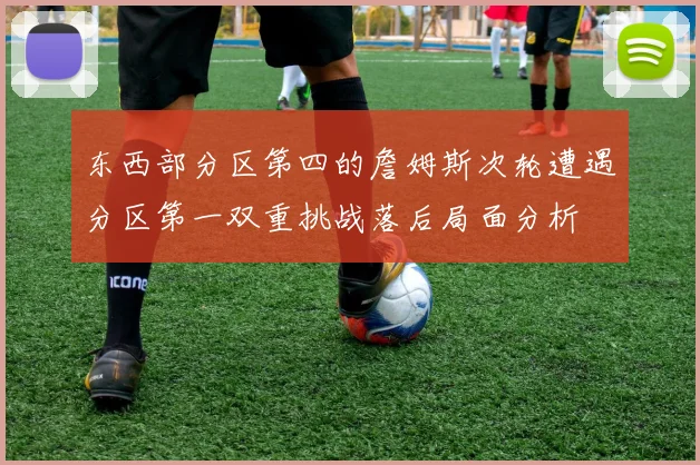 东西部分区第四的詹姆斯次轮遭遇分区第一双重挑战落后局面分析