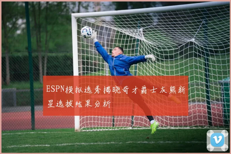 ESPN模拟选秀揭晓奇才爵士灰熊新星选拔结果分析
