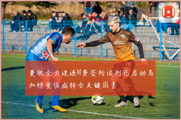 曼联全力追逐M费签约谈判已启动乌加特重伤成转会关键因素