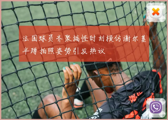 法国球员齐聚搞怪时刻模仿谢尔基半蹲拍照姿势引发热议