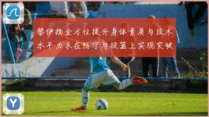 黎伊扬全方位提升身体素质与技术水平力求在防守与投篮上实现突破