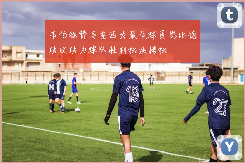 韦伯称赞马克西为最佳球员恩比德助攻助力球队胜利秘诀揭秘