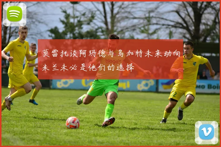 莫雷托谈阿玛德与乌加特未来动向米兰未必是他们的选择