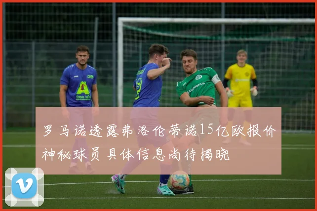 罗马诺透露弗洛伦蒂诺15亿欧报价神秘球员具体信息尚待揭晓