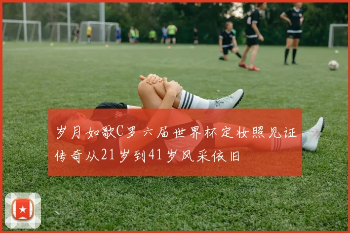 岁月如歌C罗六届世界杯定妆照见证传奇从21岁到41岁风采依旧